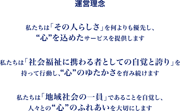 運営理念 私たちは「その人らしさ」を何よりも優先し、“心”を込めたサービスを提供します | 私たちは「社会福祉に携わる者としての自覚と誇り」を持って行動し、“心”のゆたかさを育み続けます | 私たちは「地域社会の一員」であることを自覚し、人々との“心”のふれあいを大切にします